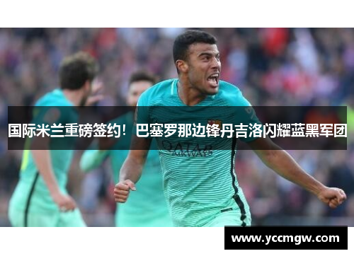 国际米兰重磅签约！巴塞罗那边锋丹吉洛闪耀蓝黑军团