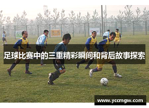 足球比赛中的三重精彩瞬间和背后故事探索
